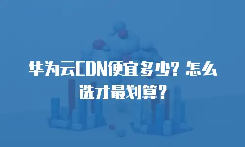 华为云CDN便宜多少？怎么选才最划算？