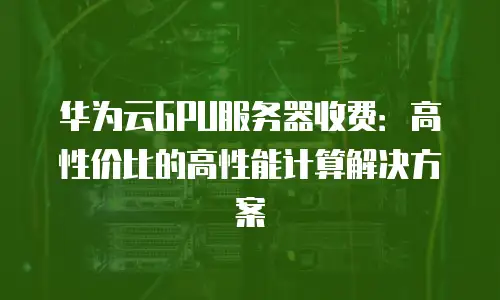 华为云GPU服务器收费：高性价比的高性能计算解决方案