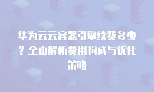 华为云云容器引擎续费多少？全面解析费用构成与优化策略