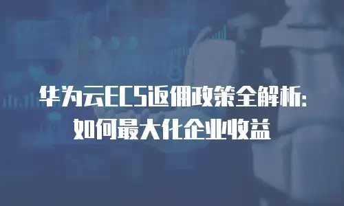 华为云ECS返佣政策全解析：如何最大化企业收益