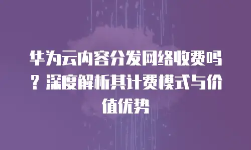 华为云内容分发网络收费吗？深度解析其计费模式与价值优势