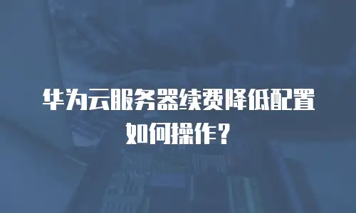 华为云服务器续费降低配置如何操作？