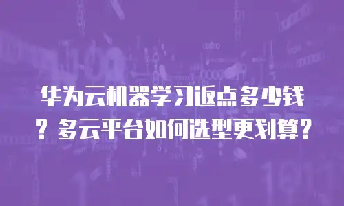 华为云机器学习返点多少钱？多云平台如何选型更划算？