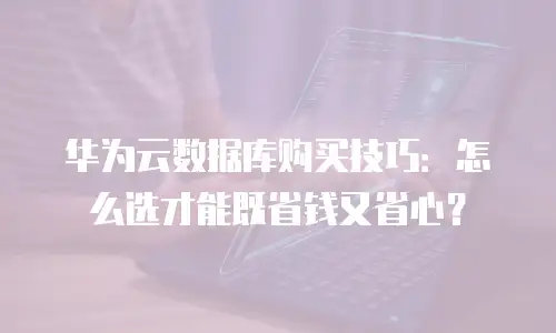 华为云数据库购买技巧：怎么选才能既省钱又省心？