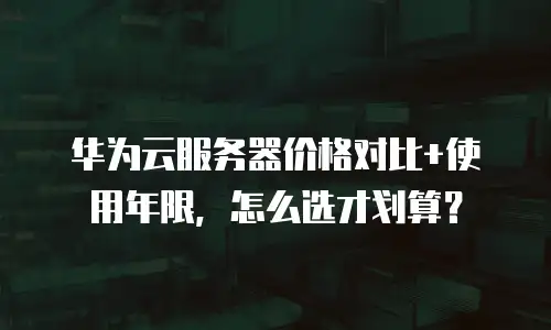 华为云服务器价格对比+使用年限，怎么选才划算？