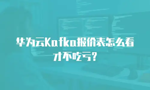 华为云Kafka报价表怎么看才不吃亏？