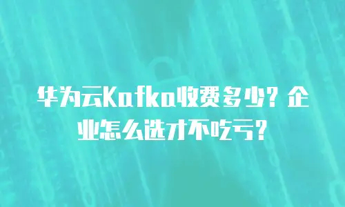华为云Kafka收费多少？企业怎么选才不吃亏？
