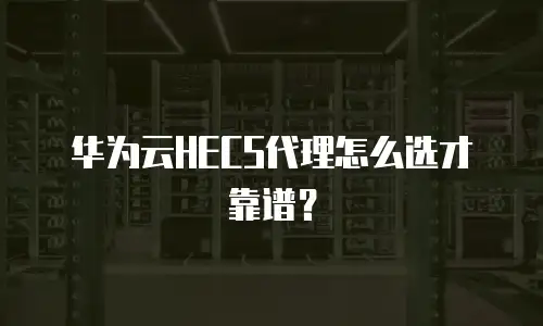 华为云HECS代理怎么选才靠谱？