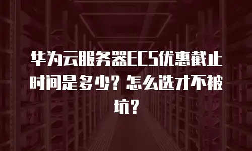 华为云服务器ECS优惠截止时间是多少？怎么选才不被坑？
