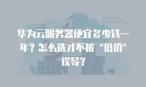 华为云服务器便宜多少钱一年？怎么选才不被&ldquo;低价&rdquo;误导？