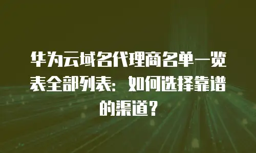 华为云域名代理商名单一览表全部列表：如何选择靠谱的渠道？
