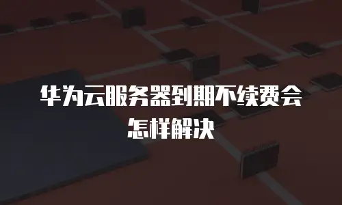 华为云服务器到期不续费会怎样解决