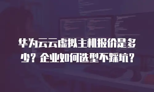华为云云虚拟主机报价是多少？企业如何选型不踩坑？