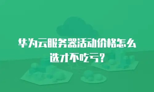 华为云服务器活动价格怎么选才不吃亏？