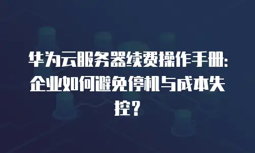 华为云服务器续费操作手册：企业如何避免停机与成本失控？