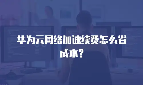 华为云网络加速续费怎么省成本？