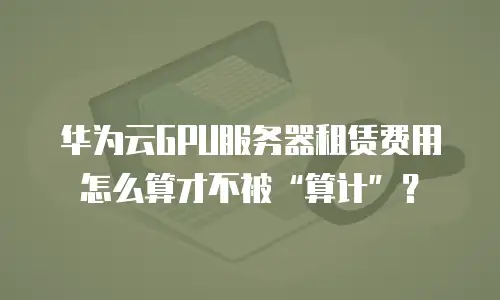 华为云GPU服务器租赁费用怎么算才不被“算计”？