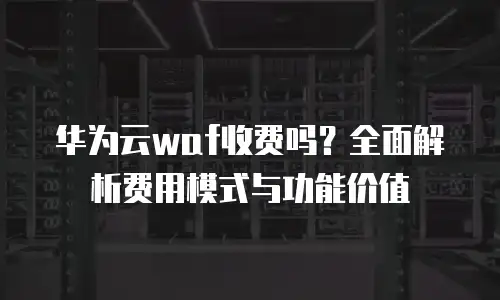 华为云waf收费吗？全面解析费用模式与功能价值