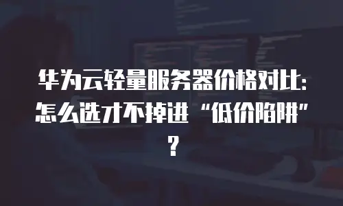 华为云轻量服务器价格对比：怎么选才不掉进“低价陷阱”？