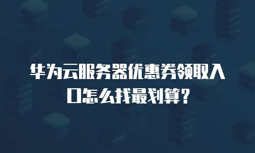 华为云服务器优惠券领取入口怎么找最划算？