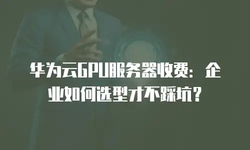 华为云GPU服务器收费：企业如何选型才不踩坑？