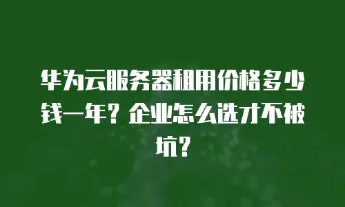 华为云服务器租用价格多少钱一年？企业怎么选才不被坑？
