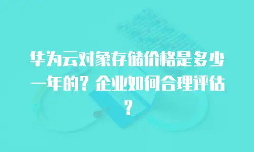 华为云对象存储价格是多少一年的？企业如何合理评估？