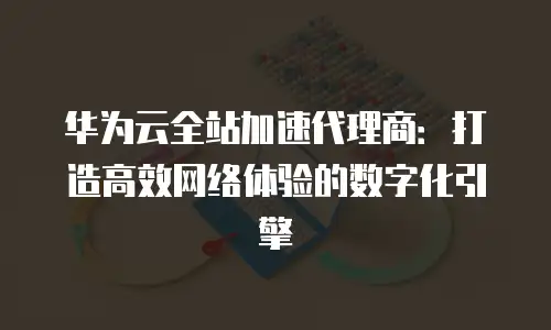 华为云全站加速代理商：打造高效网络体验的数字化引擎