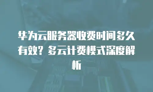华为云服务器收费时间多久有效？多云计费模式深度解析