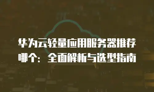 华为云轻量应用服务器推荐哪个：全面解析与选型指南