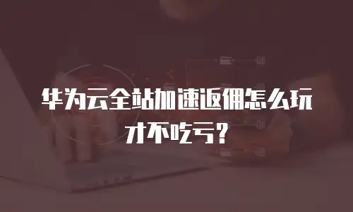 华为云全站加速返佣怎么玩才不吃亏？