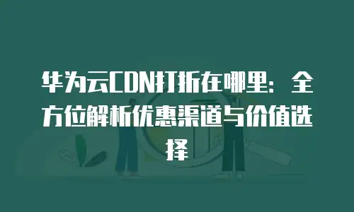 华为云CDN打折在哪里：全方位解析优惠渠道与价值选择