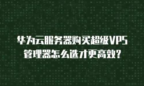 华为云服务器购买超级VPS管理器怎么选才更高效？