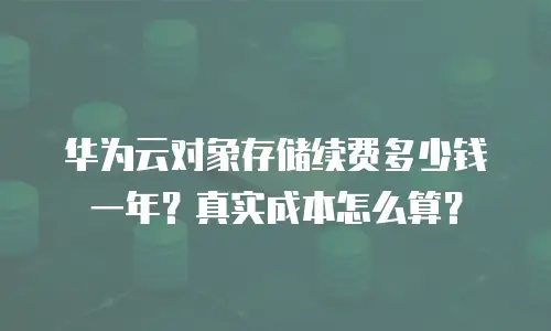 华为云对象存储续费多少钱一年？真实成本怎么算？