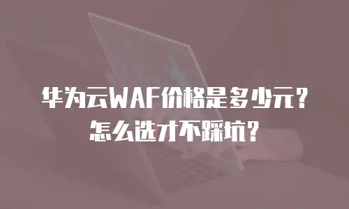 华为云WAF价格是多少元？怎么选才不踩坑？
