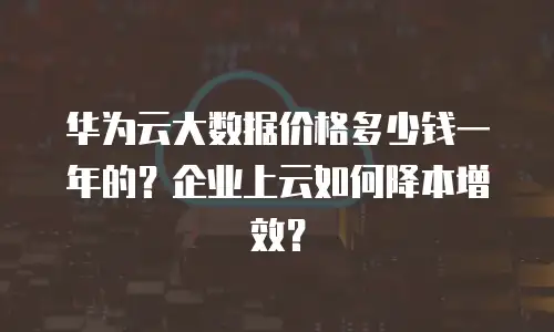 华为云大数据价格多少钱一年的？企业上云如何降本增效？