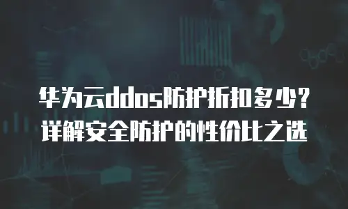 华为云ddos防护折扣多少？详解安全防护的性价比之选