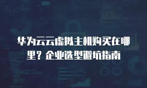 华为云云虚拟主机购买在哪里？企业选型避坑指南