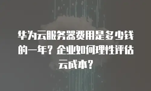 华为云服务器费用是多少钱的一年？企业如何理性评估云成本？