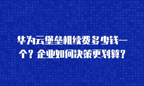 华为云堡垒机续费多少钱一个？企业如何决策更划算？
