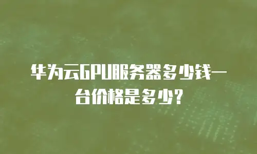 华为云GPU服务器多少钱一台价格是多少？