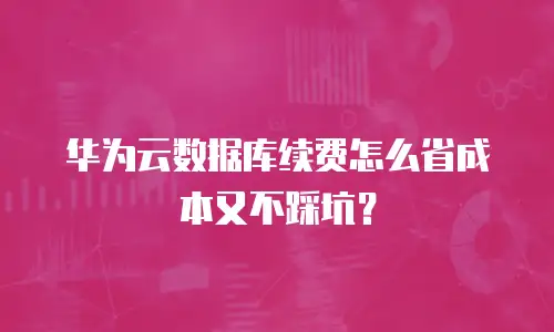 华为云数据库续费怎么省成本又不踩坑？
