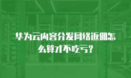 华为云内容分发网络返佣怎么算才不吃亏？