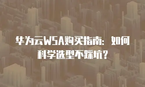 华为云WSA购买指南：如何科学选型不踩坑？