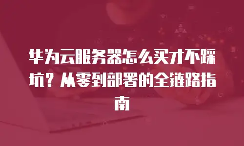 华为云服务器怎么买才不踩坑？从零到部署的全链路指南