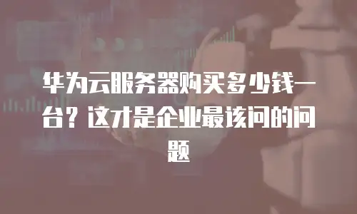 华为云服务器购买多少钱一台？这才是企业最该问的问题