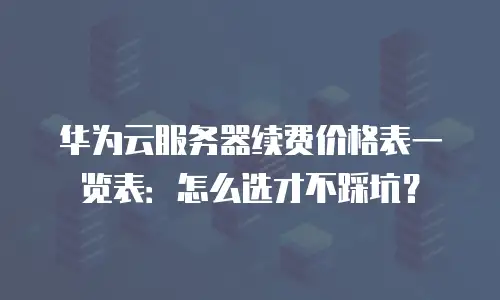 华为云服务器续费价格表一览表：怎么选才不踩坑？
