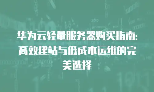 华为云轻量服务器购买指南：高效建站与低成本运维的完美选择