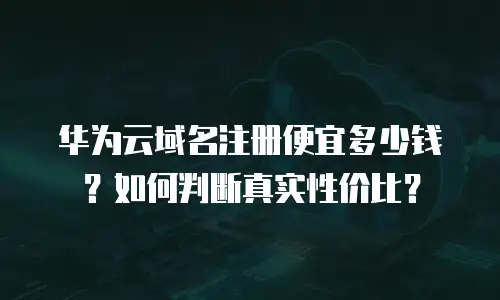 华为云域名注册便宜多少钱？如何判断真实性价比？