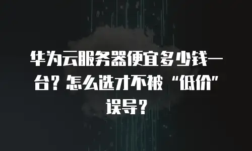 华为云服务器便宜多少钱一台？怎么选才不被“低价”误导？